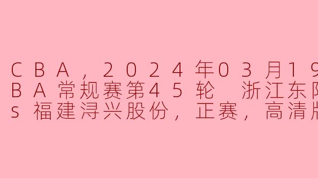 CBA，2024年03月19日 CBA常规赛第45轮 浙江东阳光药vs福建浔兴股份，正赛，高清版